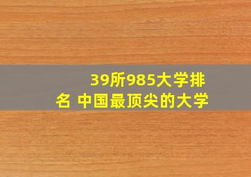 39所985大学排名 中国最顶尖的大学